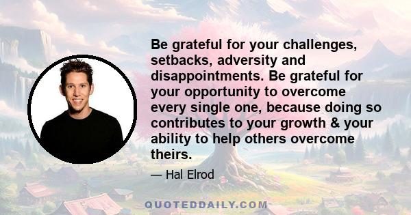 Be grateful for your challenges, setbacks, adversity and disappointments. Be grateful for your opportunity to overcome every single one, because doing so contributes to your growth & your ability to help others overcome 