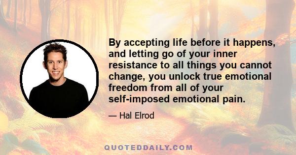 By accepting life before it happens, and letting go of your inner resistance to all things you cannot change, you unlock true emotional freedom from all of your self-imposed emotional pain.