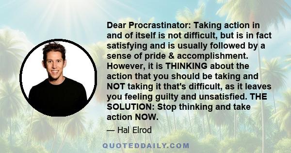 Dear Procrastinator: Taking action in and of itself is not difficult, but is in fact satisfying and is usually followed by a sense of pride & accomplishment. However, it is THINKING about the action that you should be