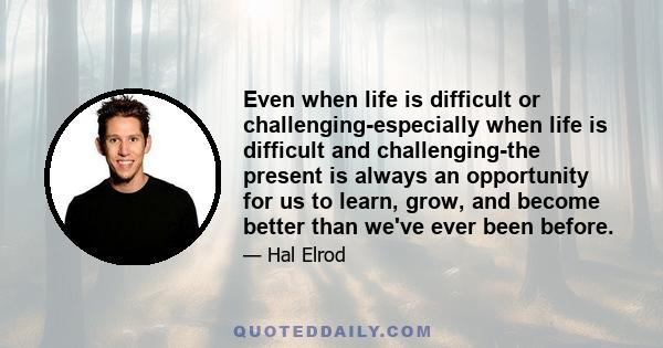 Even when life is difficult or challenging-especially when life is difficult and challenging-the present is always an opportunity for us to learn, grow, and become better than we've ever been before.