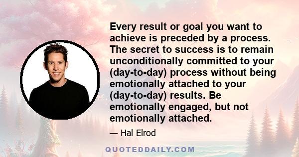 Every result or goal you want to achieve is preceded by a process. The secret to success is to remain unconditionally committed to your (day-to-day) process without being emotionally attached to your (day-to-day)