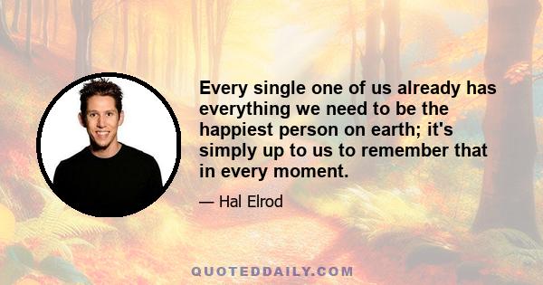 Every single one of us already has everything we need to be the happiest person on earth; it's simply up to us to remember that in every moment.