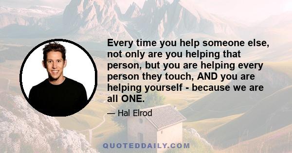 Every time you help someone else, not only are you helping that person, but you are helping every person they touch, AND you are helping yourself - because we are all ONE.