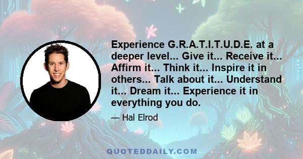 Experience G.R.A.T.I.T.U.D.E. at a deeper level... Give it... Receive it... Affirm it... Think it... Inspire it in others... Talk about it... Understand it... Dream it... Experience it in everything you do.