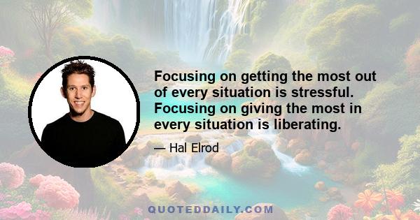 Focusing on getting the most out of every situation is stressful. Focusing on giving the most in every situation is liberating.