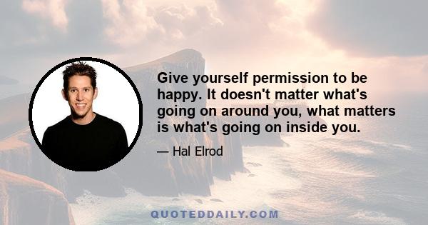 Give yourself permission to be happy. It doesn't matter what's going on around you, what matters is what's going on inside you.