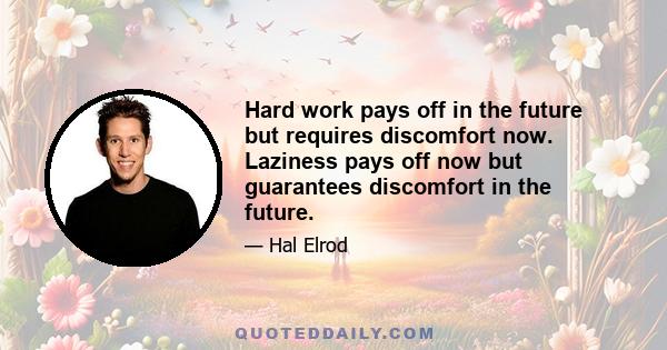 Hard work pays off in the future but requires discomfort now. Laziness pays off now but guarantees discomfort in the future.