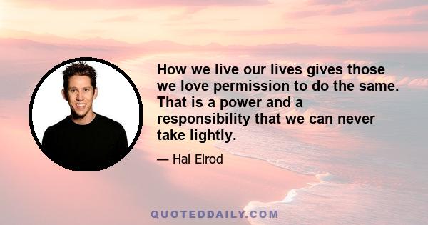 How we live our lives gives those we love permission to do the same. That is a power and a responsibility that we can never take lightly.