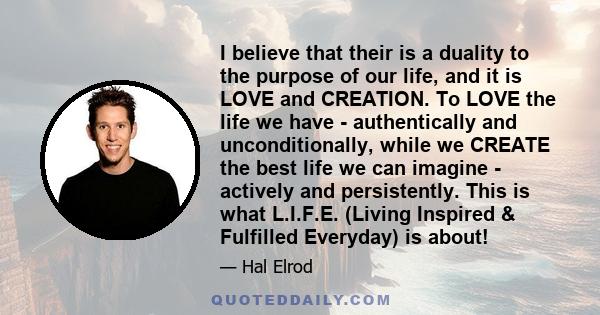 I believe that their is a duality to the purpose of our life, and it is LOVE and CREATION. To LOVE the life we have - authentically and unconditionally, while we CREATE the best life we can imagine - actively and