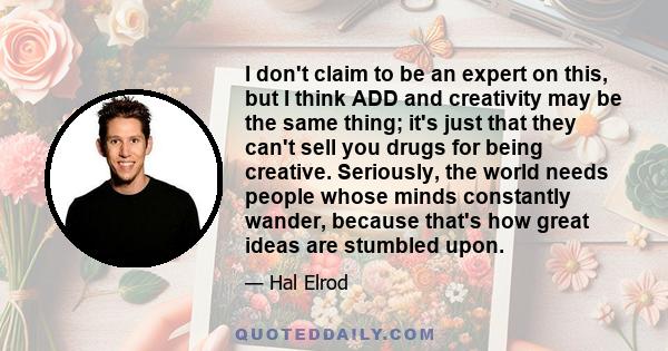 I don't claim to be an expert on this, but I think ADD and creativity may be the same thing; it's just that they can't sell you drugs for being creative. Seriously, the world needs people whose minds constantly wander,