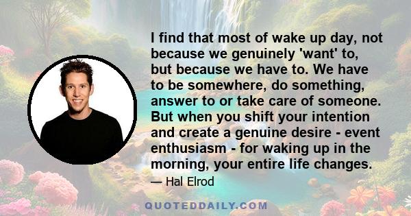 I find that most of wake up day, not because we genuinely 'want' to, but because we have to. We have to be somewhere, do something, answer to or take care of someone. But when you shift your intention and create a