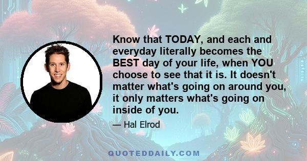 Know that TODAY, and each and everyday literally becomes the BEST day of your life, when YOU choose to see that it is. It doesn't matter what's going on around you, it only matters what's going on inside of you.