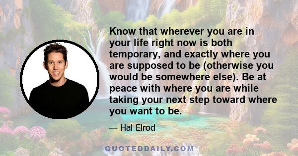 Know that wherever you are in your life right now is both temporary, and exactly where you are supposed to be (otherwise you would be somewhere else). Be at peace with where you are while taking your next step toward