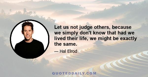 Let us not judge others, because we simply don't know that had we lived their life, we might be exactly the same.