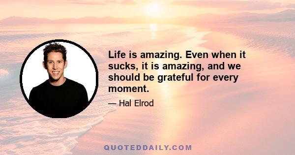 Life is amazing. Even when it sucks, it is amazing, and we should be grateful for every moment.