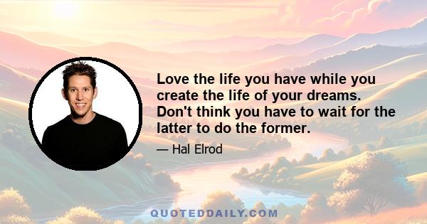 Love the life you have while you create the life of your dreams. Don't think you have to wait for the latter to do the former.