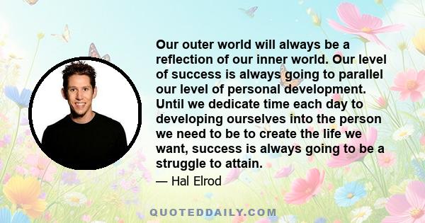 Our outer world will always be a reflection of our inner world. Our level of success is always going to parallel our level of personal development. Until we dedicate time each day to developing ourselves into the person 