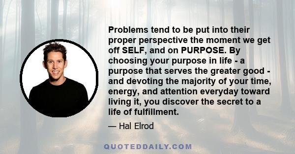 Problems tend to be put into their proper perspective the moment we get off SELF, and on PURPOSE. By choosing your purpose in life - a purpose that serves the greater good - and devoting the majority of your time,