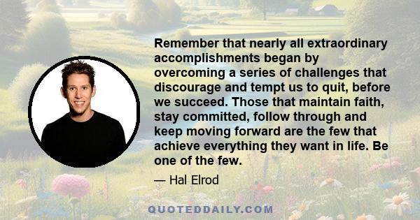 Remember that nearly all extraordinary accomplishments began by overcoming a series of challenges that discourage and tempt us to quit, before we succeed. Those that maintain faith, stay committed, follow through and