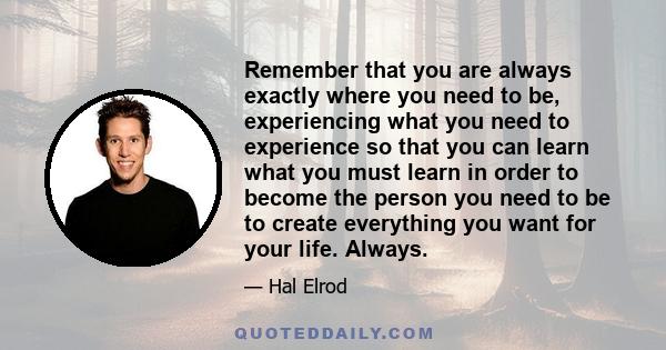 Remember that you are always exactly where you need to be, experiencing what you need to experience so that you can learn what you must learn in order to become the person you need to be to create everything you want