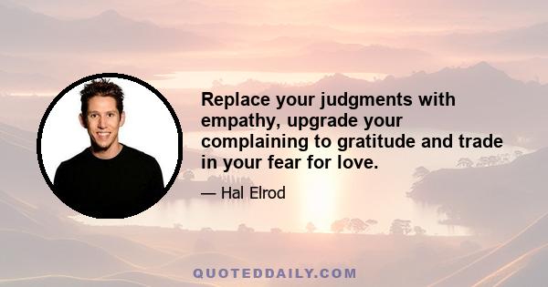 Replace your judgments with empathy, upgrade your complaining to gratitude and trade in your fear for love.