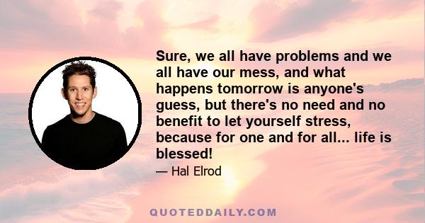 Sure, we all have problems and we all have our mess, and what happens tomorrow is anyone's guess, but there's no need and no benefit to let yourself stress, because for one and for all... life is blessed!