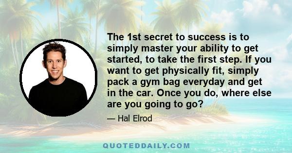 The 1st secret to success is to simply master your ability to get started, to take the first step. If you want to get physically fit, simply pack a gym bag everyday and get in the car. Once you do, where else are you