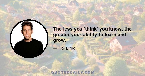 The less you 'think' you know, the greater your ability to learn and grow.