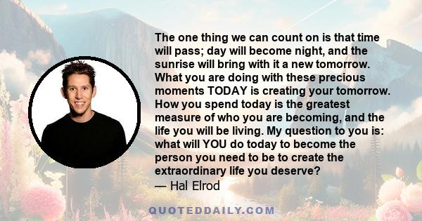 The one thing we can count on is that time will pass; day will become night, and the sunrise will bring with it a new tomorrow. What you are doing with these precious moments TODAY is creating your tomorrow. How you