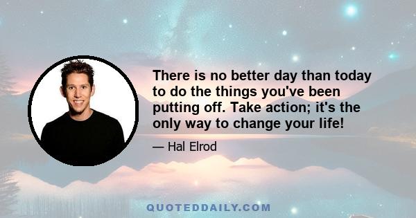 There is no better day than today to do the things you've been putting off. Take action; it's the only way to change your life!