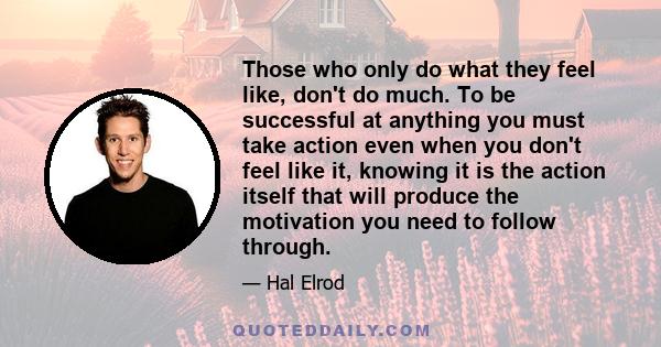 Those who only do what they feel like, don't do much. To be successful at anything you must take action even when you don't feel like it, knowing it is the action itself that will produce the motivation you need to