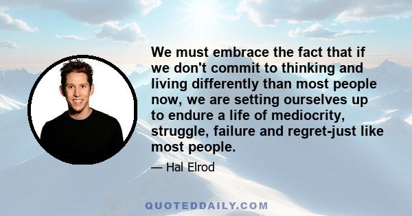 We must embrace the fact that if we don't commit to thinking and living differently than most people now, we are setting ourselves up to endure a life of mediocrity, struggle, failure and regret-just like most people.