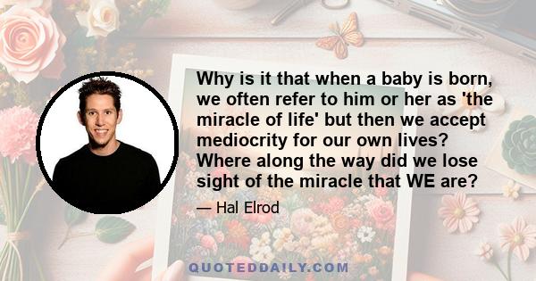 Why is it that when a baby is born, we often refer to him or her as 'the miracle of life' but then we accept mediocrity for our own lives? Where along the way did we lose sight of the miracle that WE are?