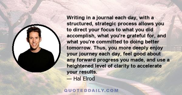 Writing in a journal each day, with a structured, strategic process allows you to direct your focus to what you did accomplish, what you're grateful for, and what you're committed to doing better tomorrow. Thus, you