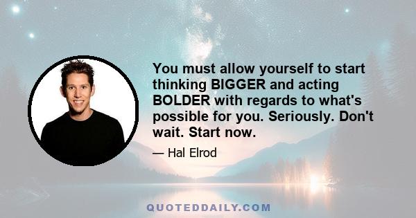 You must allow yourself to start thinking BIGGER and acting BOLDER with regards to what's possible for you. Seriously. Don't wait. Start now.