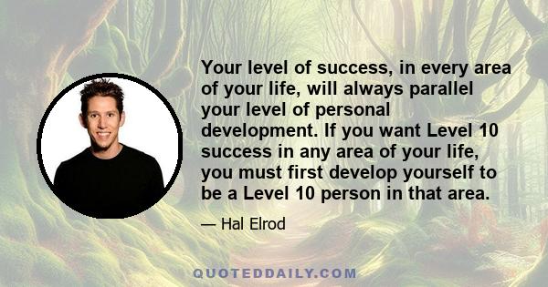 Your level of success, in every area of your life, will always parallel your level of personal development. If you want Level 10 success in any area of your life, you must first develop yourself to be a Level 10 person