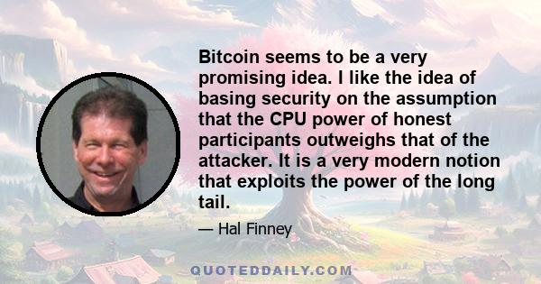 Bitcoin seems to be a very promising idea. I like the idea of basing security on the assumption that the CPU power of honest participants outweighs that of the attacker. It is a very modern notion that exploits the