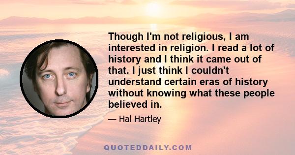 Though I'm not religious, I am interested in religion. I read a lot of history and I think it came out of that. I just think I couldn't understand certain eras of history without knowing what these people believed in.