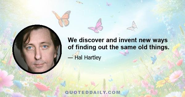 We discover and invent new ways of finding out the same old things.