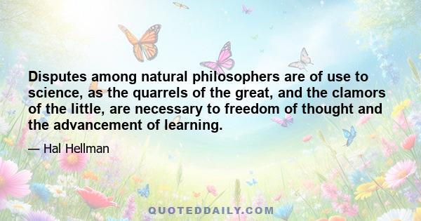 Disputes among natural philosophers are of use to science, as the quarrels of the great, and the clamors of the little, are necessary to freedom of thought and the advancement of learning.