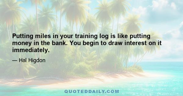 Putting miles in your training log is like putting money in the bank. You begin to draw interest on it immediately.