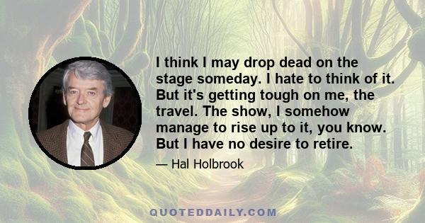 I think I may drop dead on the stage someday. I hate to think of it. But it's getting tough on me, the travel. The show, I somehow manage to rise up to it, you know. But I have no desire to retire.