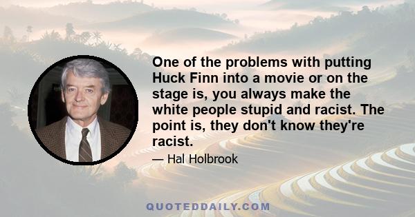 One of the problems with putting Huck Finn into a movie or on the stage is, you always make the white people stupid and racist. The point is, they don't know they're racist.