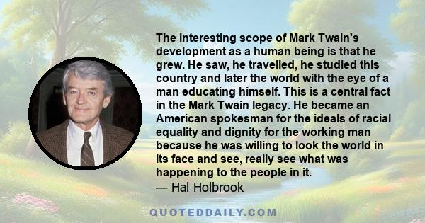 The interesting scope of Mark Twain's development as a human being is that he grew. He saw, he travelled, he studied this country and later the world with the eye of a man educating himself. This is a central fact in