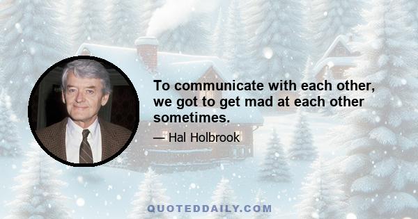 To communicate with each other, we got to get mad at each other sometimes.