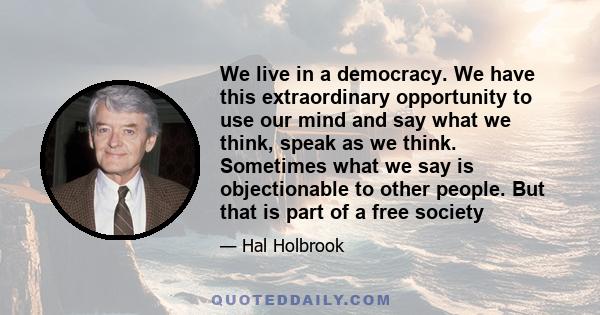 We live in a democracy. We have this extraordinary opportunity to use our mind and say what we think, speak as we think. Sometimes what we say is objectionable to other people. But that is part of a free society