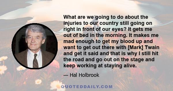 What are we going to do about the injuries to our country still going on right in front of our eyes? It gets me out of bed in the morning. It makes me mad enough to get my blood up and want to get out there with [Mark]