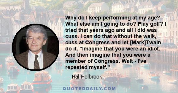 Why do I keep performing at my age? What else am I going to do? Play golf? I tried that years ago and all I did was cuss. I can do that without the walk, cuss at Congress and let [Mark]Twain do it. Imagine that you were 