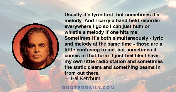 Usually it's lyric first, but sometimes it's melody. And I carry a hand-held recorder everywhere I go so I can just hum or whistle a melody if one hits me. Sometimes it's both simultaneously - lyric and melody at the