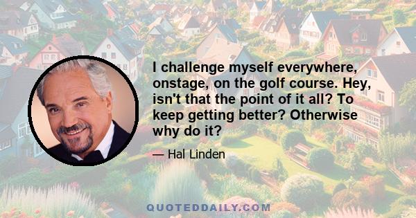 I challenge myself everywhere, onstage, on the golf course. Hey, isn't that the point of it all? To keep getting better? Otherwise why do it?